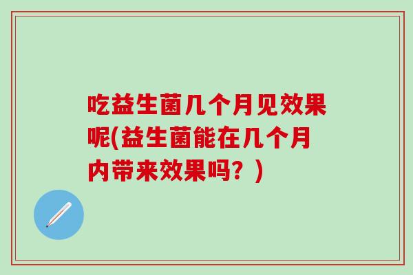 吃益生菌几个月见效果呢(益生菌能在几个月内带来效果吗？)