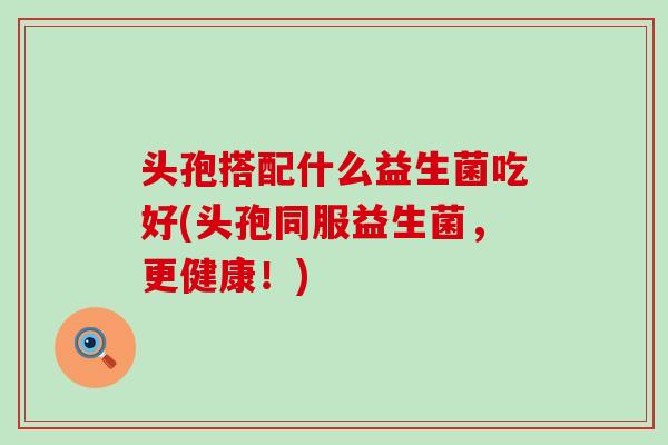头孢搭配什么益生菌吃好(头孢同服益生菌,更健康!) 头孢搭配什么益生菌吃好(头孢同服益生菌,更健康!)