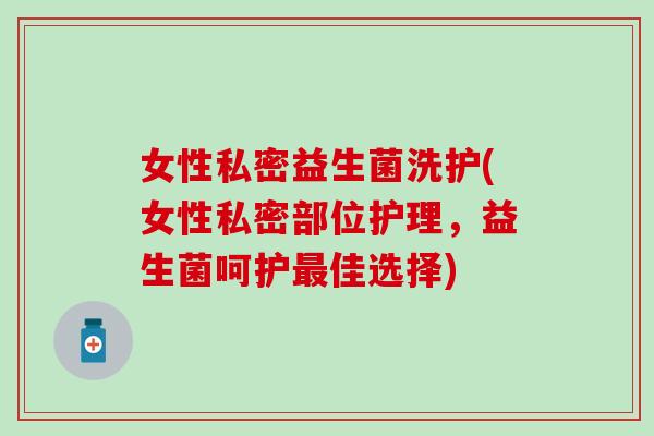 女性私密益生菌洗护(女性私密部位护理,益生菌呵护佳选择) 女性私密益生菌洗护(女性私密部位护理,益生菌呵护佳选择)