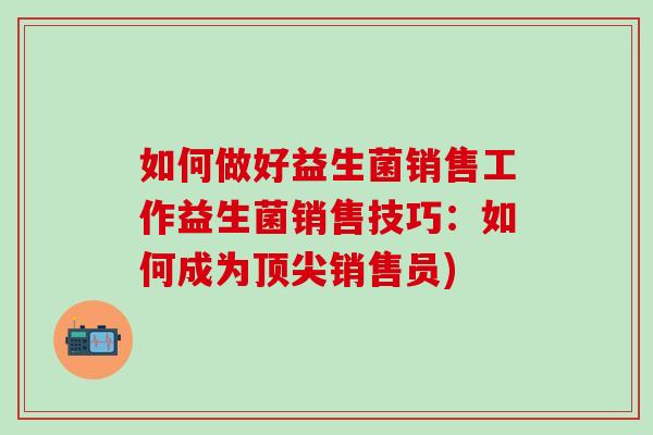 如何做好益生菌销售工作益生菌销售技巧:如何成为销售员) 如何做好益生菌销售工作益生菌销售技巧:如何成为销售员)