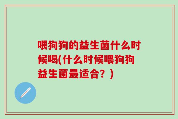 喂狗狗的益生菌什么时候喝(什么时候喂狗狗益生菌适合?) 喂狗狗的益生菌什么时候喝(什么时候喂狗狗益生菌适合?)