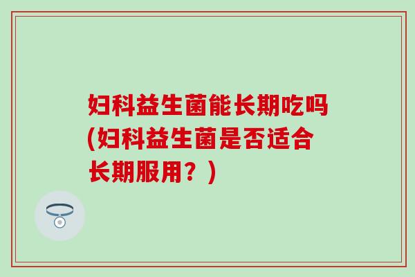 益生菌能长期吃吗(益生菌是否适合长期服用?) 益生菌能长期吃吗(益生菌是否适合长期服用?)