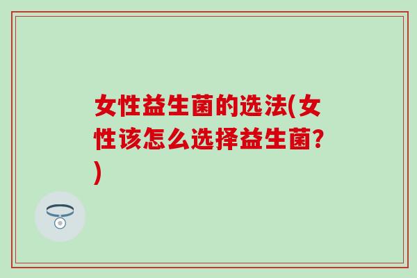 女性益生菌的选法(女性该怎么选择益生菌?) 女性益生菌的选法(女性该怎么选择益生菌?)