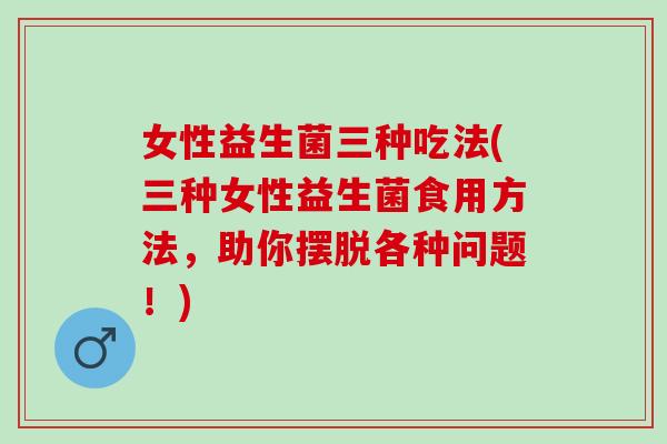 女性益生菌三种吃法(三种女性益生菌食用方法，助你摆脱各种问题！)