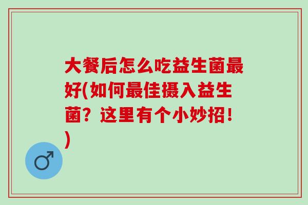 大餐后怎么吃益生菌好(如何佳摄入益生菌?这里有个小妙招!) 大餐后怎么吃益生菌好(如何佳摄入益生菌?这里有个小妙招!)