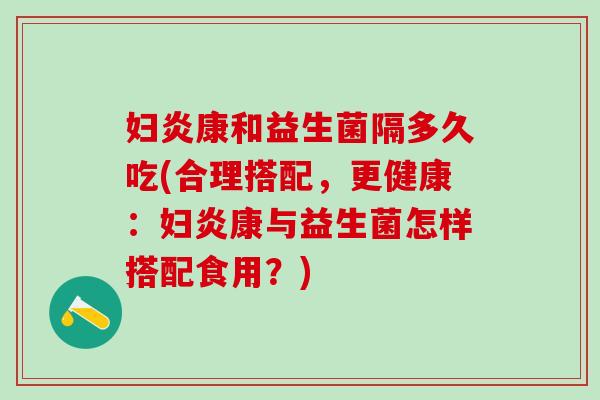 妇炎康和益生菌隔多久吃(合理搭配,更健康:妇炎康与益生菌怎样搭配食用?) 妇炎康和益生菌隔多久吃(合理搭配,更健康:妇炎康与益生菌怎样搭配食用?)