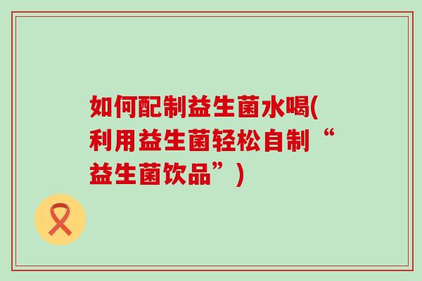 如何配制益生菌水喝(利用益生菌轻松自制“益生菌饮品”) 如何配制益生菌水喝(利用益生菌轻松自制“益生菌饮品”)
