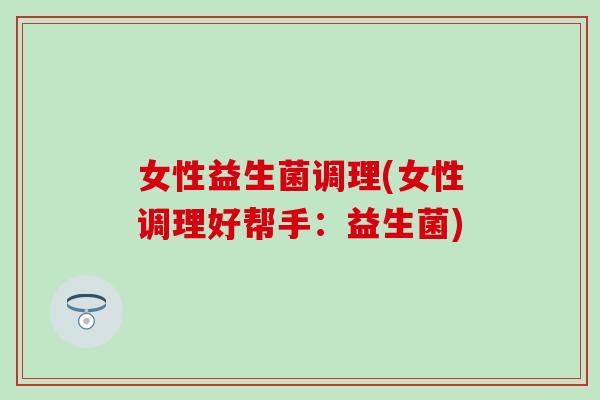 女性益生菌调理(女性调理好帮手:益生菌) 女性益生菌调理(女性调理好帮手:益生菌)