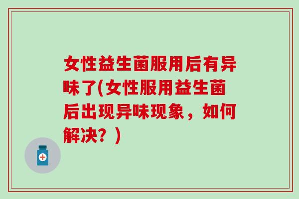 女性益生菌服用后有异味了(女性服用益生菌后出现异味现象，如何解决？)
