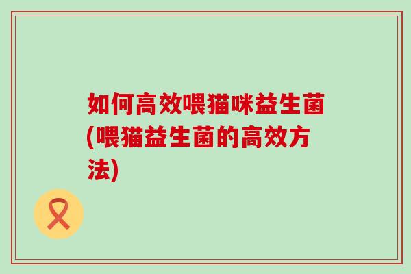 如何高效喂猫咪益生菌(喂猫益生菌的高效方法) 如何高效喂猫咪益生菌(喂猫益生菌的高效方法)