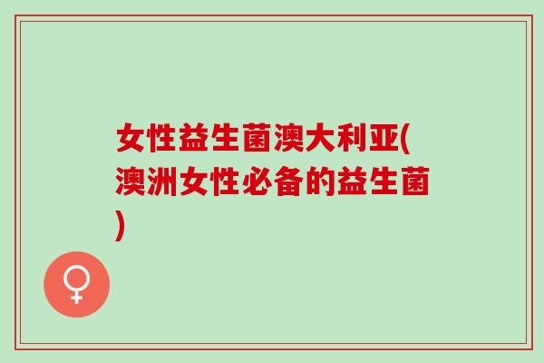 女性益生菌澳大利亚(澳洲女性必备的益生菌) 女性益生菌澳大利亚(澳洲女性必备的益生菌)