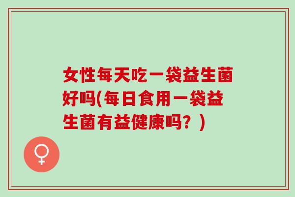 女性每天吃一袋益生菌好吗(每日食用一袋益生菌有益健康吗？)