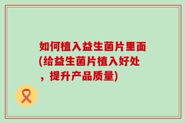 如何植入益生菌片里面(给益生菌片植入好处,提升产品质量) 如何植入益生菌片里面(给益生菌片植入好处,提升产品质量)