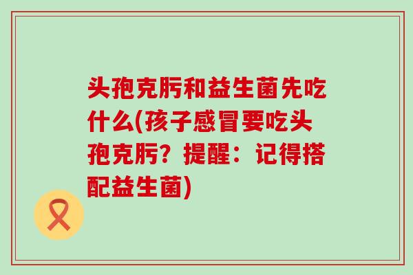 头孢克肟和益生菌先吃什么(孩子要吃头孢克肟?提醒:记得搭配益生菌) 头孢克肟和益生菌先吃什么(孩子要吃头孢克肟?提醒:记得搭配益生菌)