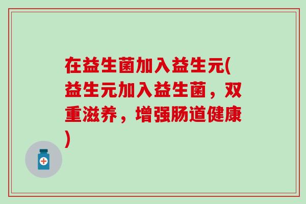 在益生菌加入益生元(益生元加入益生菌,双重滋养,增强肠道健康) 在益生菌加入益生元(益生元加入益生菌,双重滋养,增强肠道健康)