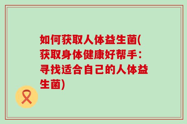 如何获取人体益生菌(获取身体健康好帮手:寻找适合自己的人体益生菌) 如何获取人体益生菌(获取身体健康好帮手:寻找适合自己的人体益生菌)