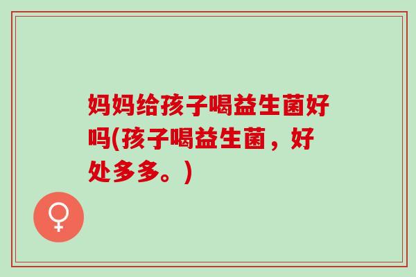妈妈给孩子喝益生菌好吗(孩子喝益生菌,好处多多。) 妈妈给孩子喝益生菌好吗(孩子喝益生菌,好处多多。)