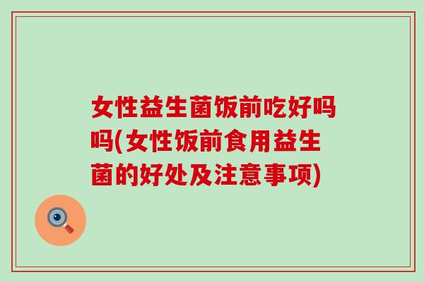 女性益生菌饭前吃好吗吗(女性饭前食用益生菌的好处及注意事项)