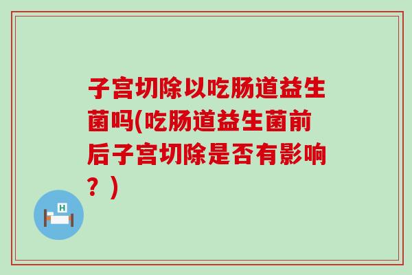 子宫切除以吃肠道益生菌吗(吃肠道益生菌前后子宫切除是否有影响?) 子宫切除以吃肠道益生菌吗(吃肠道益生菌前后子宫切除是否有影响?)