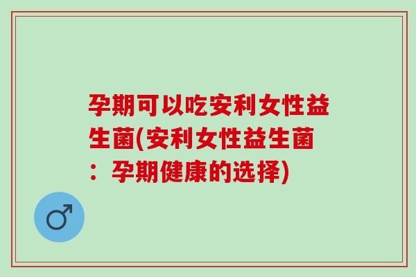 孕期可以吃安利女性益生菌(安利女性益生菌:孕期健康的选择) 孕期可以吃安利女性益生菌(安利女性益生菌:孕期健康的选择)