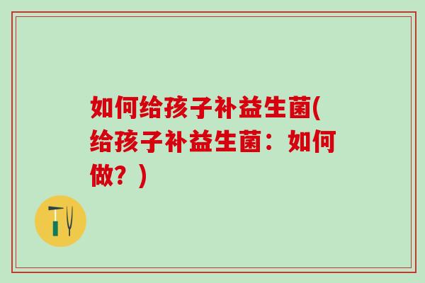 如何给孩子补益生菌(给孩子补益生菌：如何做？)