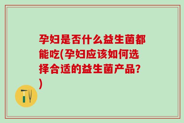 孕妇是否什么益生菌都能吃(孕妇应该如何选择合适的益生菌产品？)