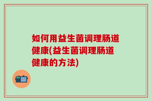 如何用益生菌调理肠道健康(益生菌调理肠道健康的方法)