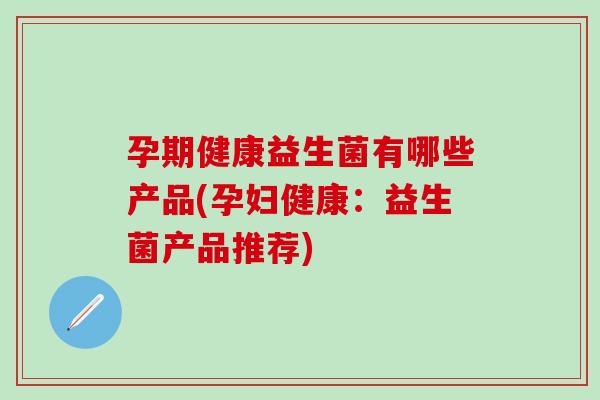 孕期健康益生菌有哪些产品(孕妇健康:益生菌产品推荐) 孕期健康益生菌有哪些产品(孕妇健康:益生菌产品推荐)