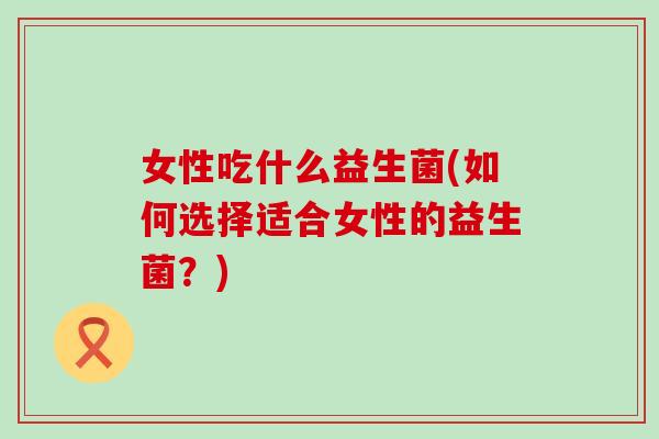 女性吃什么益生菌(如何选择适合女性的益生菌?) 女性吃什么益生菌(如何选择适合女性的益生菌?)