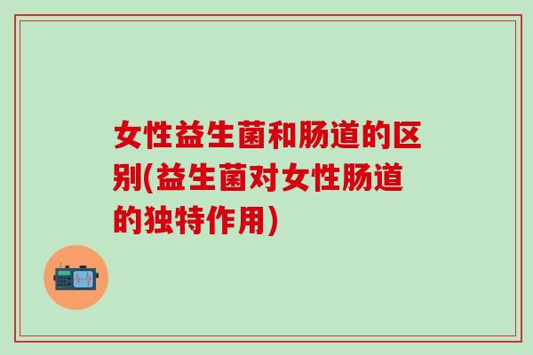 女性益生菌和肠道的区别(益生菌对女性肠道的独特作用) 女性益生菌和肠道的区别(益生菌对女性肠道的独特作用)