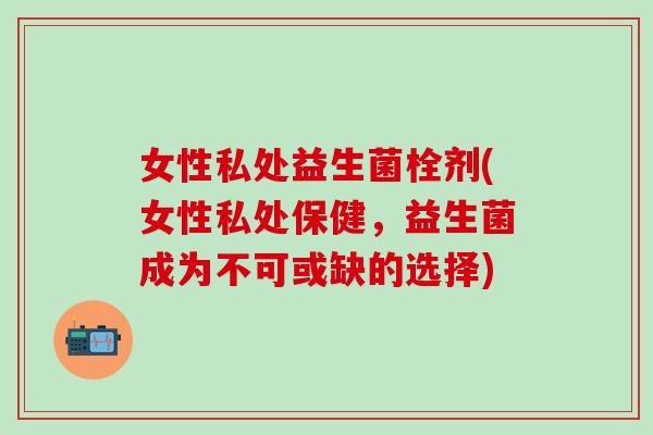 女性私处益生菌栓剂(女性私处保健,益生菌成为不可或缺的选择) 女性私处益生菌栓剂(女性私处保健,益生菌成为不可或缺的选择)