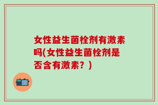 女性益生菌栓剂有激素吗(女性益生菌栓剂是否含有激素?) 女性益生菌栓剂有激素吗(女性益生菌栓剂是否含有激素?)