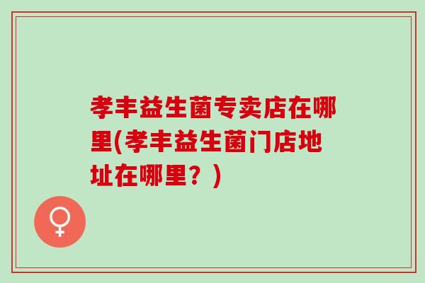 孝丰益生菌专卖店在哪里(孝丰益生菌门店地址在哪里?) 孝丰益生菌专卖店在哪里(孝丰益生菌门店地址在哪里?)