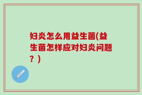 妇炎怎么用益生菌(益生菌怎样应对妇炎问题?) 妇炎怎么用益生菌(益生菌怎样应对妇炎问题?)