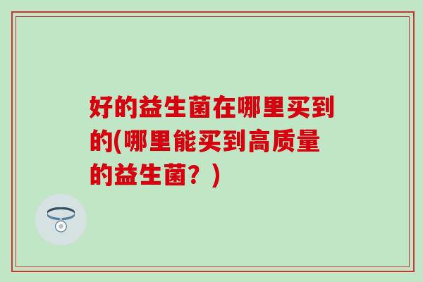 好的益生菌在哪里买到的(哪里能买到高质量的益生菌?) 好的益生菌在哪里买到的(哪里能买到高质量的益生菌?)