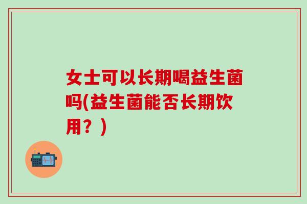 女士可以长期喝益生菌吗(益生菌能否长期饮用?) 女士可以长期喝益生菌吗(益生菌能否长期饮用?)