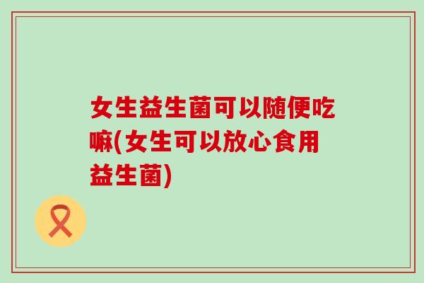 女生益生菌可以随便吃嘛(女生可以放心食用益生菌) 女生益生菌可以随便吃嘛(女生可以放心食用益生菌)