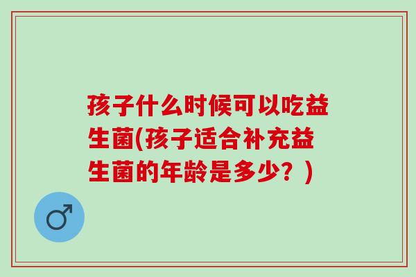 孩子什么时候可以吃益生菌(孩子适合补充益生菌的年龄是多少?) 孩子什么时候可以吃益生菌(孩子适合补充益生菌的年龄是多少?)
