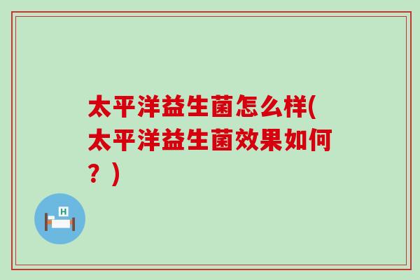 太平洋益生菌怎么样(太平洋益生菌效果如何?) 太平洋益生菌怎么样(太平洋益生菌效果如何?)