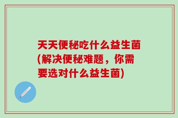 天天吃什么益生菌(解决难题,你需要选对什么益生菌) 天天吃什么益生菌(解决难题,你需要选对什么益生菌)