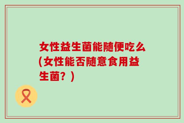 女性益生菌能随便吃么(女性能否随意食用益生菌？)
