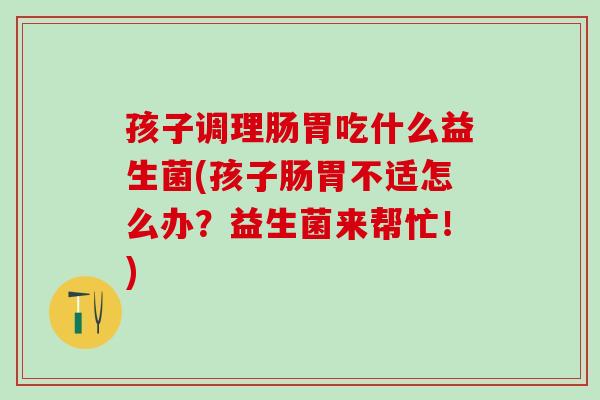 孩子调理肠胃吃什么益生菌(孩子肠胃不适怎么办？益生菌来帮忙！)