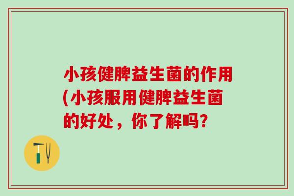 小孩健脾益生菌的作用(小孩服用健脾益生菌的好处,你了解吗? 小孩健脾益生菌的作用(小孩服用健脾益生菌的好处,你了解吗?