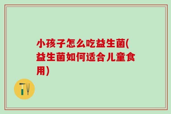 小孩子怎么吃益生菌(益生菌如何适合儿童食用) 小孩子怎么吃益生菌(益生菌如何适合儿童食用)