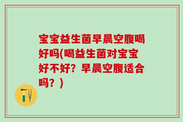 宝宝益生菌早晨空腹喝好吗(喝益生菌对宝宝好不好?早晨空腹适合吗?) 宝宝益生菌早晨空腹喝好吗(喝益生菌对宝宝好不好?早晨空腹适合吗?)