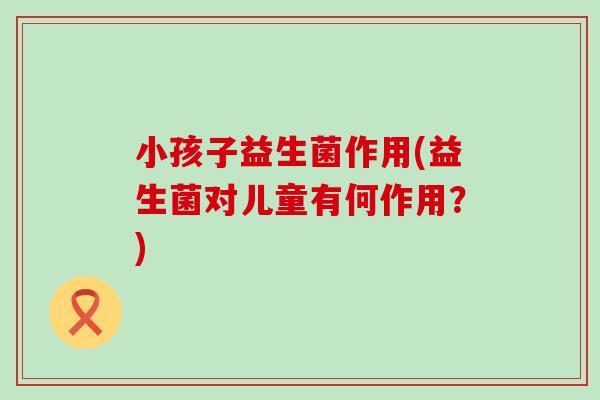小孩子益生菌作用(益生菌对儿童有何作用?) 小孩子益生菌作用(益生菌对儿童有何作用?)