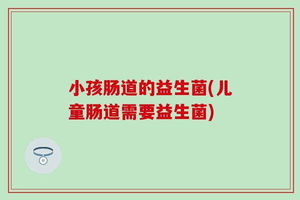 小孩肠道的益生菌(儿童肠道需要益生菌) 小孩肠道的益生菌(儿童肠道需要益生菌)