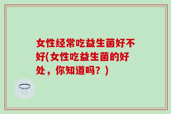 女性经常吃益生菌好不好(女性吃益生菌的好处,你知道吗?) 女性经常吃益生菌好不好(女性吃益生菌的好处,你知道吗?)