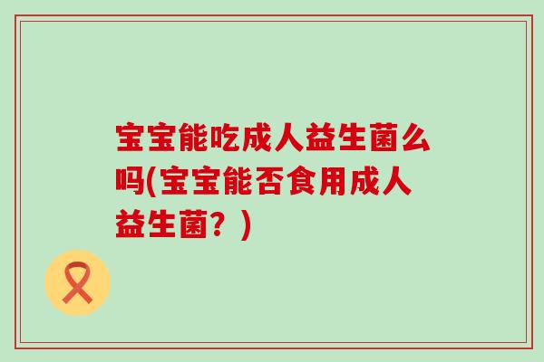 宝宝能吃成人益生菌么吗(宝宝能否食用成人益生菌?) 宝宝能吃成人益生菌么吗(宝宝能否食用成人益生菌?)