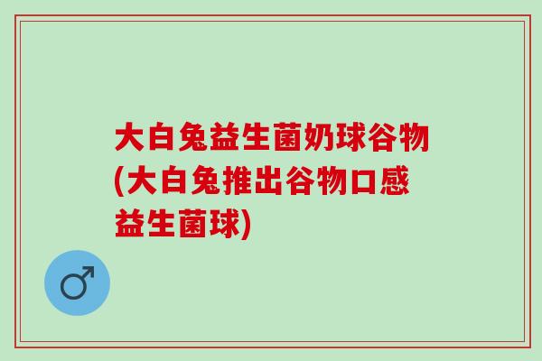 大白兔益生菌奶球谷物(大白兔推出谷物口感益生菌球) 大白兔益生菌奶球谷物(大白兔推出谷物口感益生菌球)